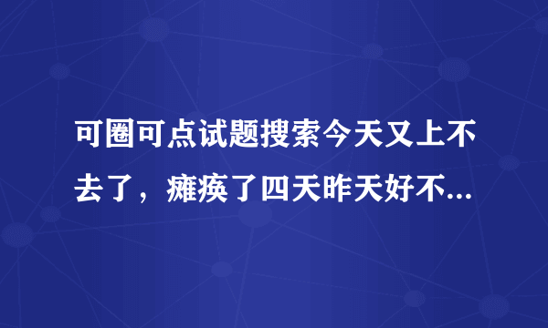 可圈可点试题搜索今天又上不去了，瘫痪了四天昨天好不容易可以上了今天有没有了，急用啊！！明天能好吗？