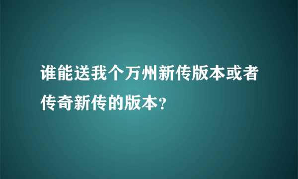 谁能送我个万州新传版本或者传奇新传的版本？