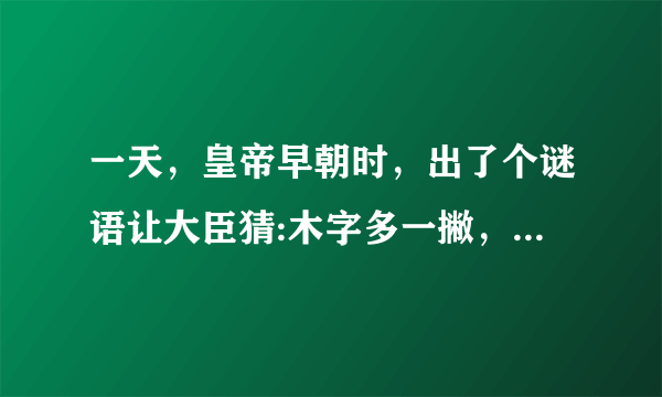 一天，皇帝早朝时，出了个谜语让大臣猜:木字多一撇，正字少一横，一点不见，两点全欠。结果多日没人猜对