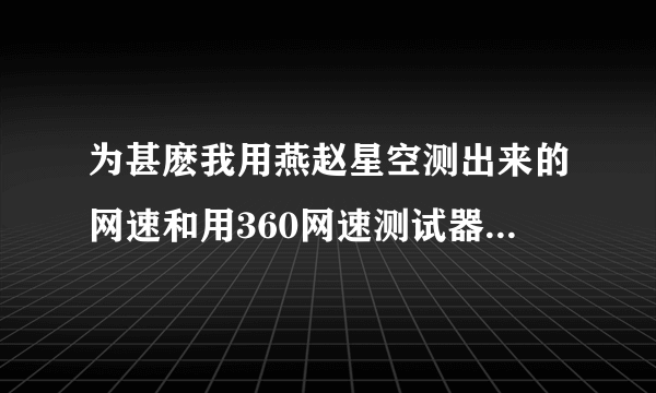 为甚麽我用燕赵星空测出来的网速和用360网速测试器测出来的差距特别的大，有·没有比较准确的测速方法。