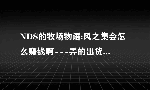 NDS的牧场物语:风之集会怎么赚钱啊~~~弄的出货物都很便宜的说~~~