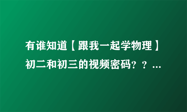 有谁知道【跟我一起学物理】初二和初三的视频密码？？？跪求啊