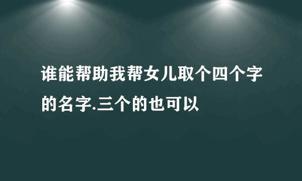 谁能帮助我帮女儿取个四个字的名字.三个的也可以