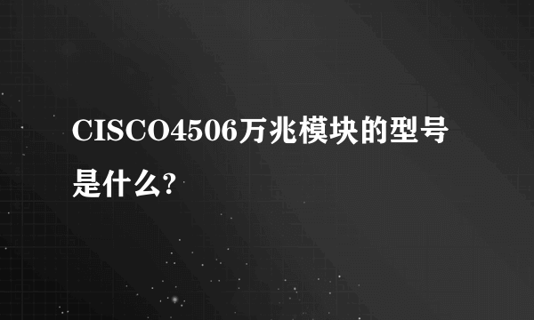 CISCO4506万兆模块的型号是什么?