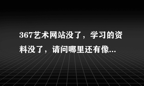 367艺术网站没了，学习的资料没了，请问哪里还有像以前367那样类似的网站