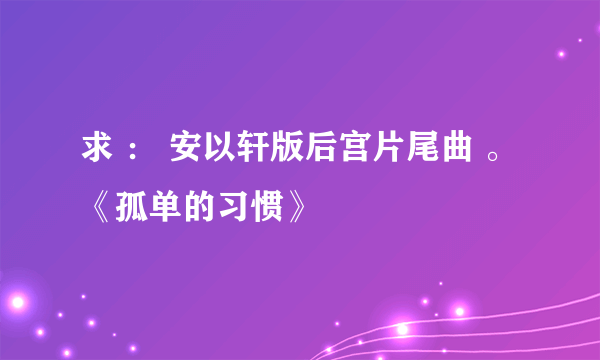 求 ： 安以轩版后宫片尾曲 。《孤单的习惯》