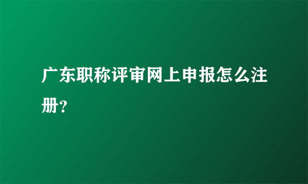 广东职称评审网上申报怎么注册？