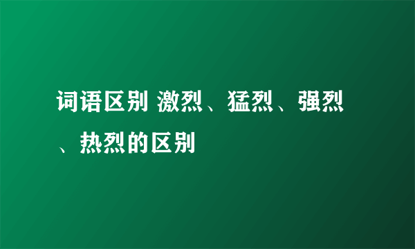 词语区别 激烈、猛烈、强烈、热烈的区别