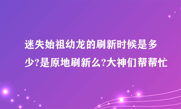 迷失始祖幼龙的刷新时候是多少?是原地刷新么?大神们帮帮忙