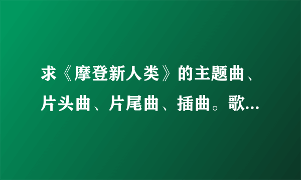 求《摩登新人类》的主题曲、片头曲、片尾曲、插曲。歌名。拜托了各位 谢谢