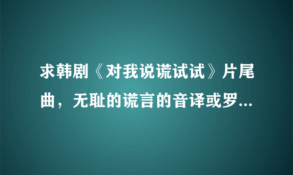 求韩剧《对我说谎试试》片尾曲，无耻的谎言的音译或罗马歌词。