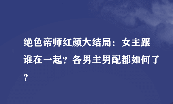 绝色帝师红颜大结局：女主跟谁在一起？各男主男配都如何了？