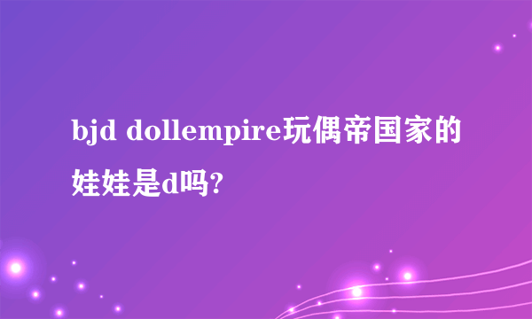 bjd dollempire玩偶帝国家的娃娃是d吗?