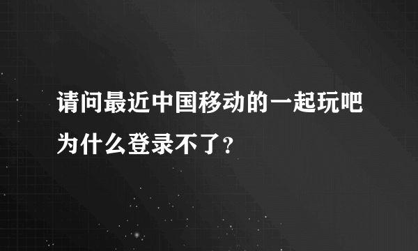 请问最近中国移动的一起玩吧为什么登录不了？