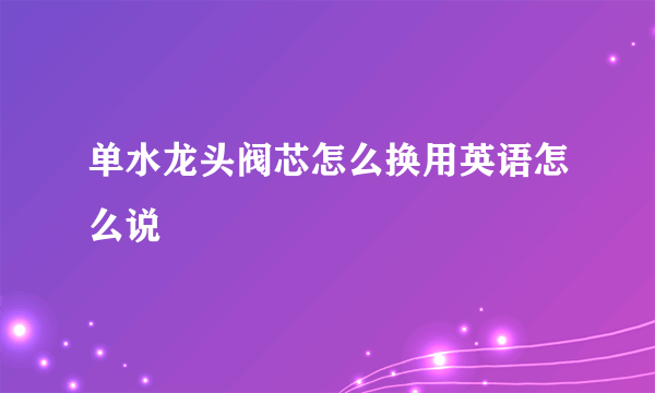 单水龙头阀芯怎么换用英语怎么说