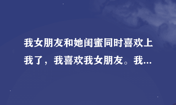 我女朋友和她闺蜜同时喜欢上我了，我喜欢我女朋友。我那天喝酒了和她闺蜜上过床了，她成天去和她闺蜜闹矛