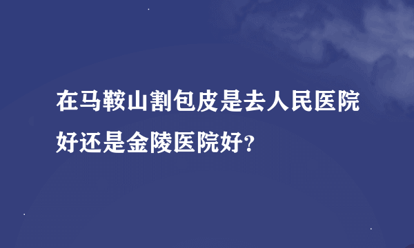 在马鞍山割包皮是去人民医院好还是金陵医院好？