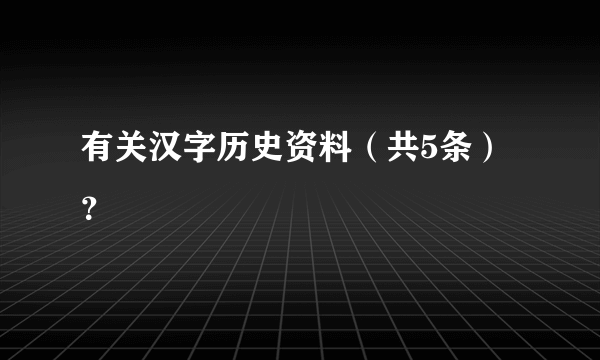 有关汉字历史资料（共5条）？