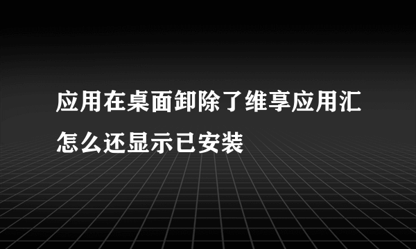 应用在桌面卸除了维享应用汇怎么还显示已安装