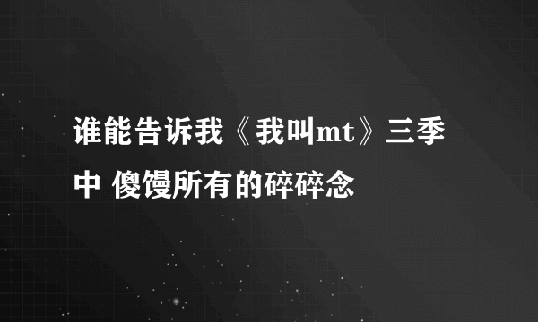 谁能告诉我《我叫mt》三季中 傻馒所有的碎碎念