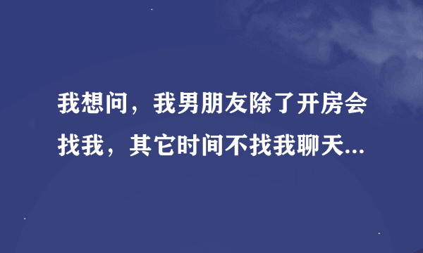 我想问，我男朋友除了开房会找我，其它时间不找我聊天什么的，正常么