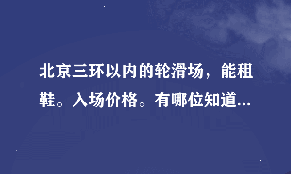 北京三环以内的轮滑场，能租鞋。入场价格。有哪位知道现在还有的告诉小弟我一下。