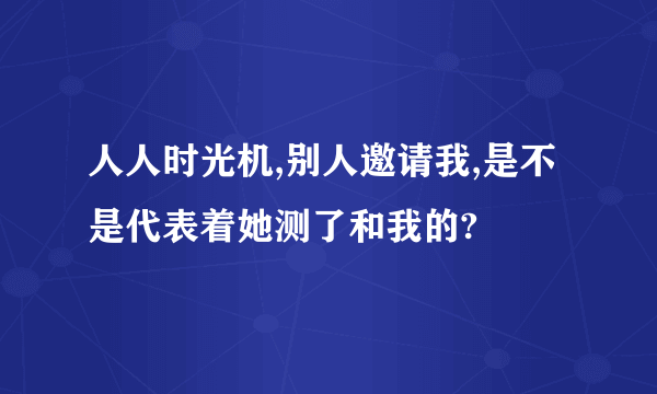 人人时光机,别人邀请我,是不是代表着她测了和我的?