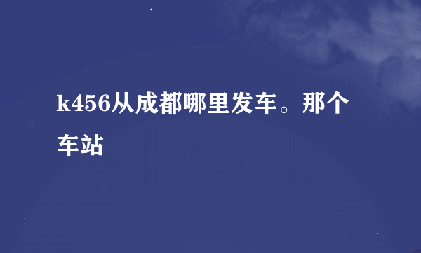 k456从成都哪里发车。那个车站