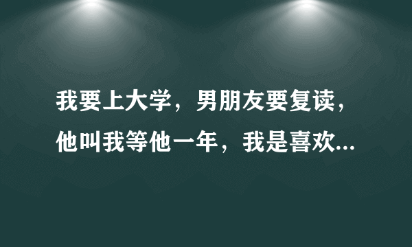 我要上大学，男朋友要复读，他叫我等他一年，我是喜欢他的，但是喜欢才不久，他已经喜欢我一年多了，他是