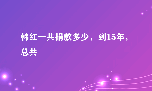 韩红一共捐款多少，到15年，总共