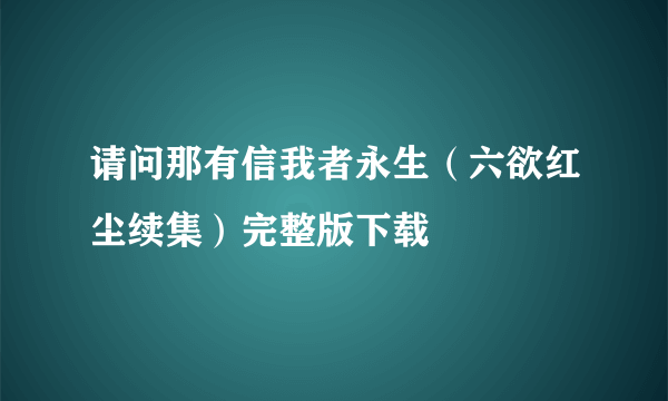 请问那有信我者永生（六欲红尘续集）完整版下载