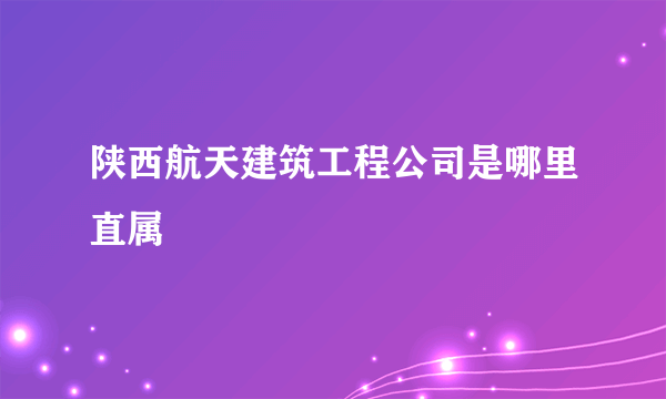 陕西航天建筑工程公司是哪里直属