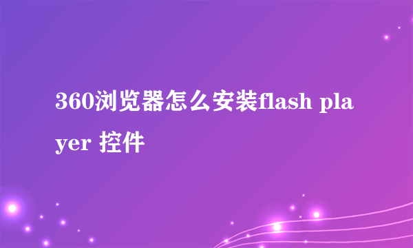 360浏览器怎么安装flash player 控件