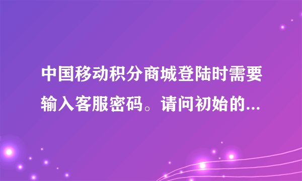 中国移动积分商城登陆时需要输入客服密码。请问初始的客服密码是多少？和手机的服务密码是一个概念吗？