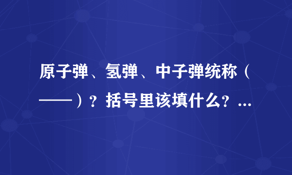 原子弹、氢弹、中子弹统称（——）？括号里该填什么？求答？拜托！