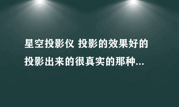 星空投影仪 投影的效果好的 投影出来的很真实的那种（用过的回答）价格适当别太贵了 信息越详细越好