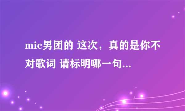 mic男团的 这次，真的是你不对歌词 请标明哪一句是谁唱的