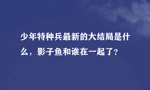 少年特种兵最新的大结局是什么，影子鱼和谁在一起了？