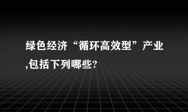 绿色经济“循环高效型”产业,包括下列哪些?