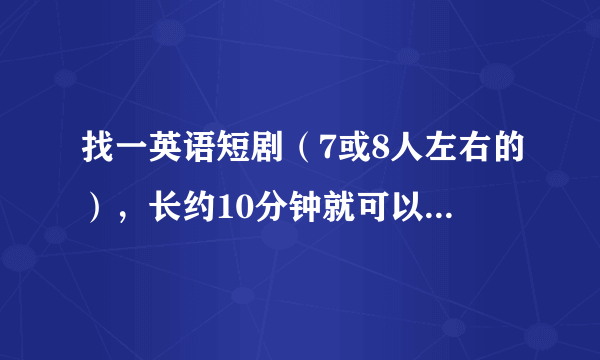 找一英语短剧（7或8人左右的），长约10分钟就可以搞定的，要求内容夸张，有创意！