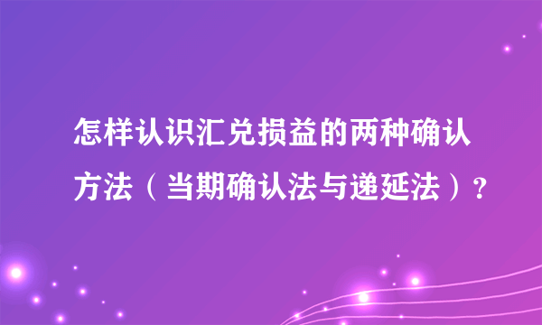 怎样认识汇兑损益的两种确认方法（当期确认法与递延法）？