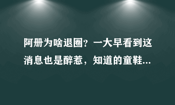 阿册为啥退圈？一大早看到这消息也是醉惹，知道的童鞋科普下啊