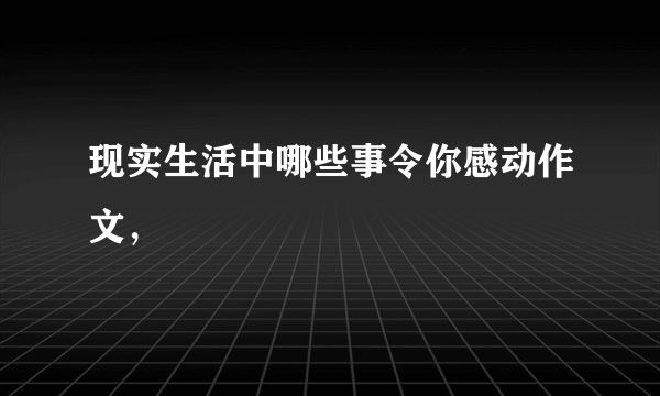 现实生活中哪些事令你感动作文，