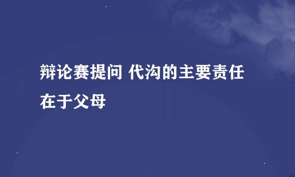 辩论赛提问 代沟的主要责任在于父母