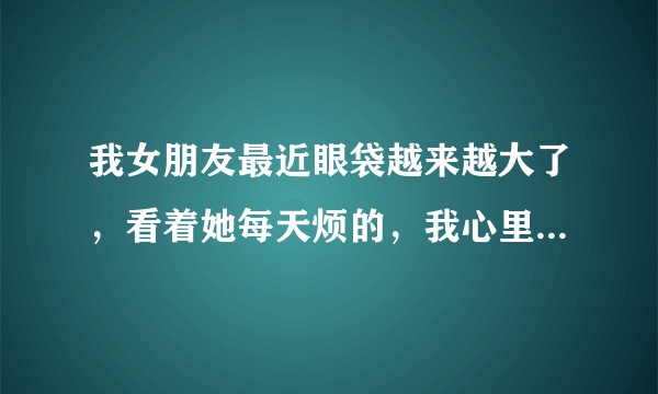 我女朋友最近眼袋越来越大了，看着她每天烦的，我心里也不得劲，请教大家该如何去除眼袋呢？