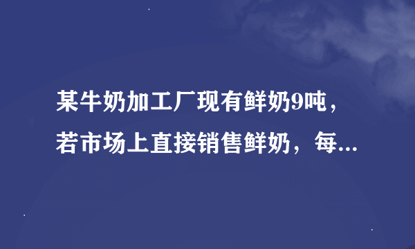 某牛奶加工厂现有鲜奶9吨，若市场上直接销售鲜奶，每吨可获得利润500元；制成酸奶销