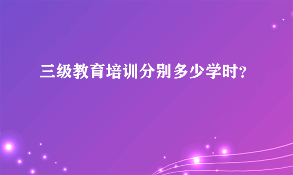 三级教育培训分别多少学时？