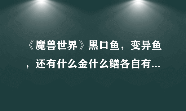 《魔兽世界》黑口鱼，变异鱼，还有什么金什么鳝各自有什么用？