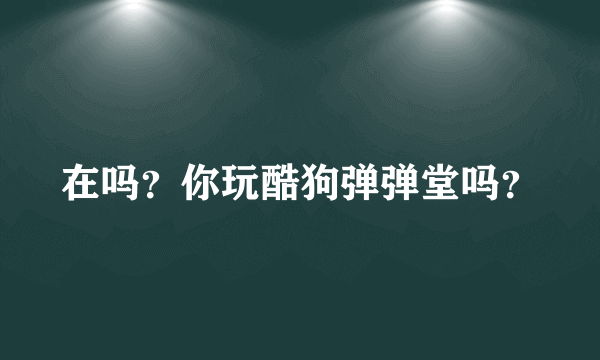 在吗？你玩酷狗弹弹堂吗？