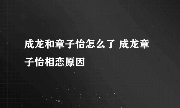 成龙和章子怡怎么了 成龙章子怡相恋原因